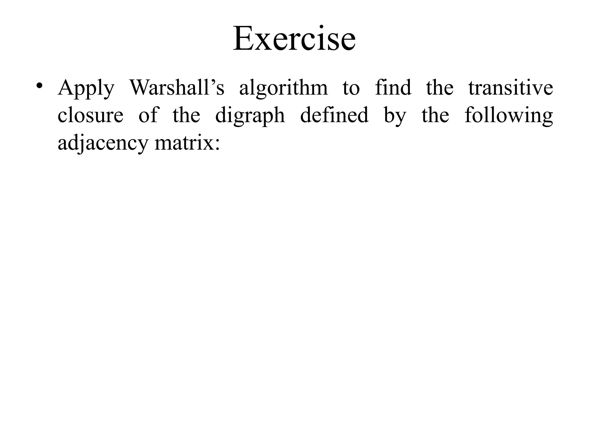 Exercise
• Apply Warshall’s algorithm to find the transitive
closure of the digraph defined by the following
adjacency matrix:
 