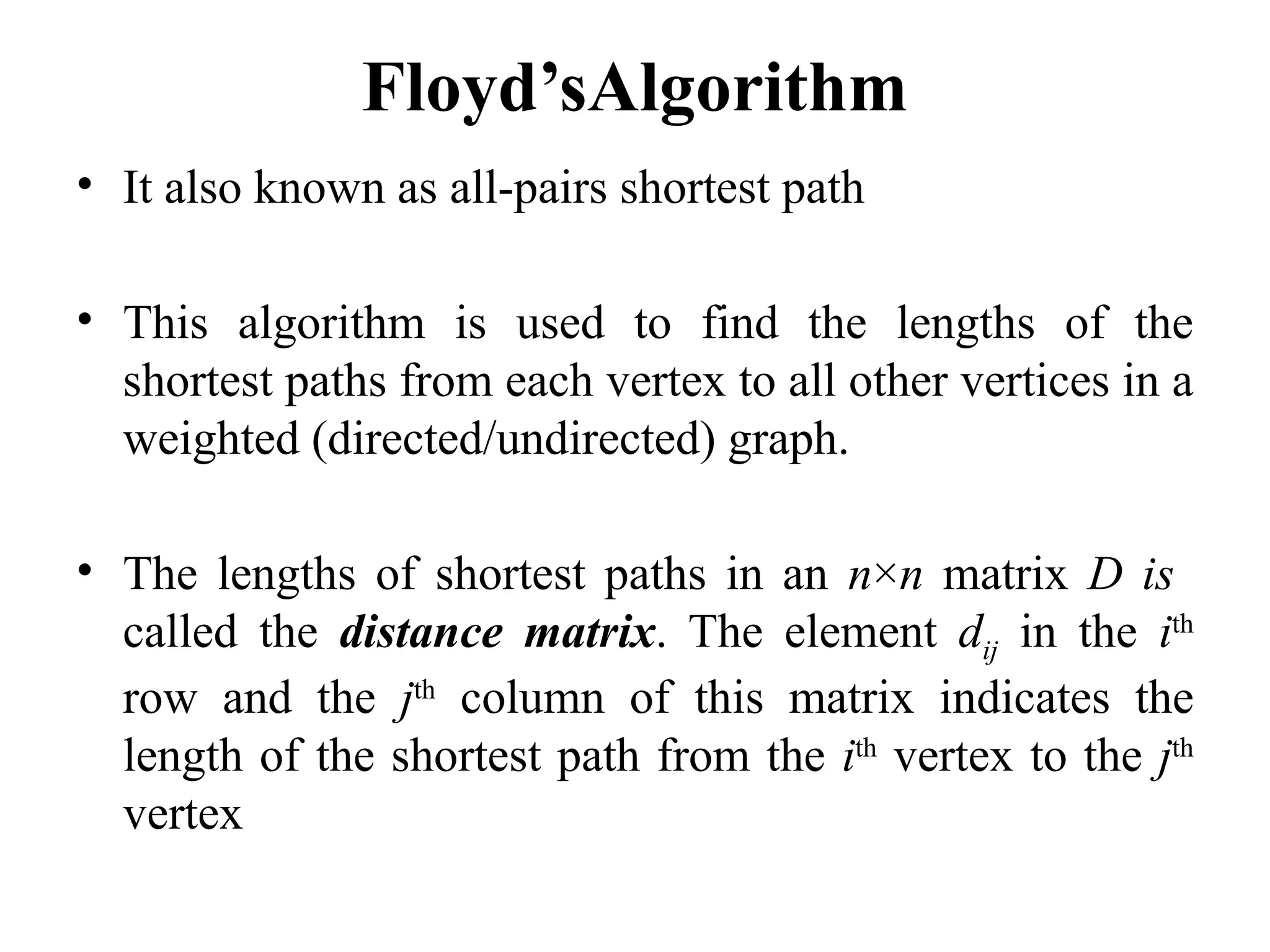 Floyd’sAlgorithm
• It also known as all-pairs shortest path
• This algorithm is used to find the lengths of the
shortest paths from each vertex to all other vertices in a
weighted (directed/undirected) graph.
• The lengths of shortest paths in an n×n matrix D is
called the distance matrix. The element dij in the ith
row and the jth
column of this matrix indicates the
length of the shortest path from the ith
vertex to the jth
vertex
 