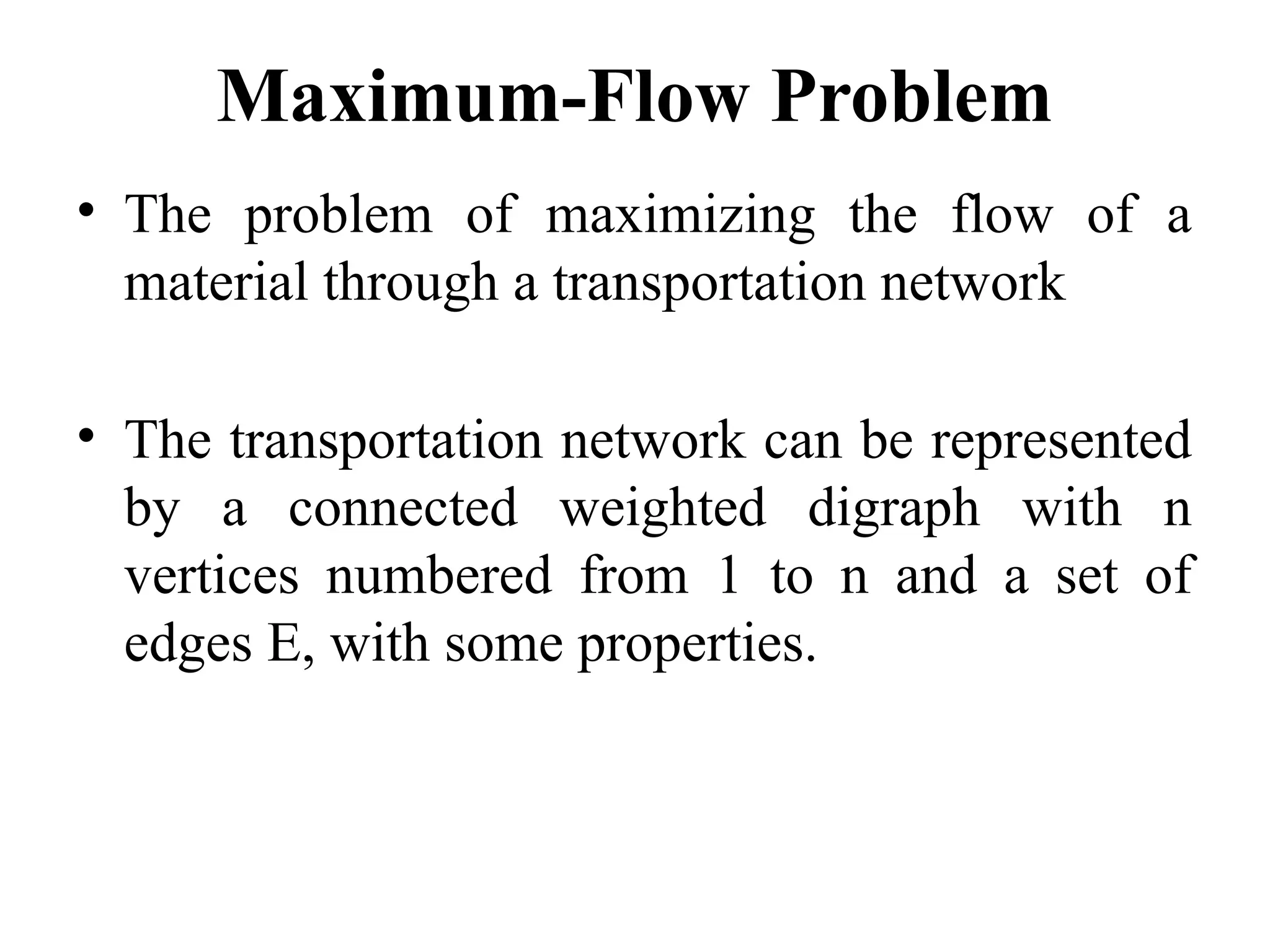 Maximum-Flow Problem
• The problem of maximizing the flow of a
material through a transportation network
• The transportation network can be represented
by a connected weighted digraph with n
vertices numbered from 1 to n and a set of
edges E, with some properties.
 
