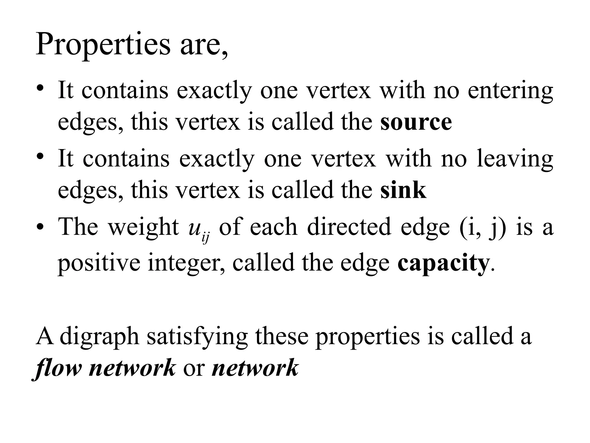 Properties are,
• It contains exactly one vertex with no entering
edges, this vertex is called the source
• It contains exactly one vertex with no leaving
edges, this vertex is called the sink
• The weight uij of each directed edge (i, j) is a
positive integer, called the edge capacity.
A digraph satisfying these properties is called a
flow network or network
 