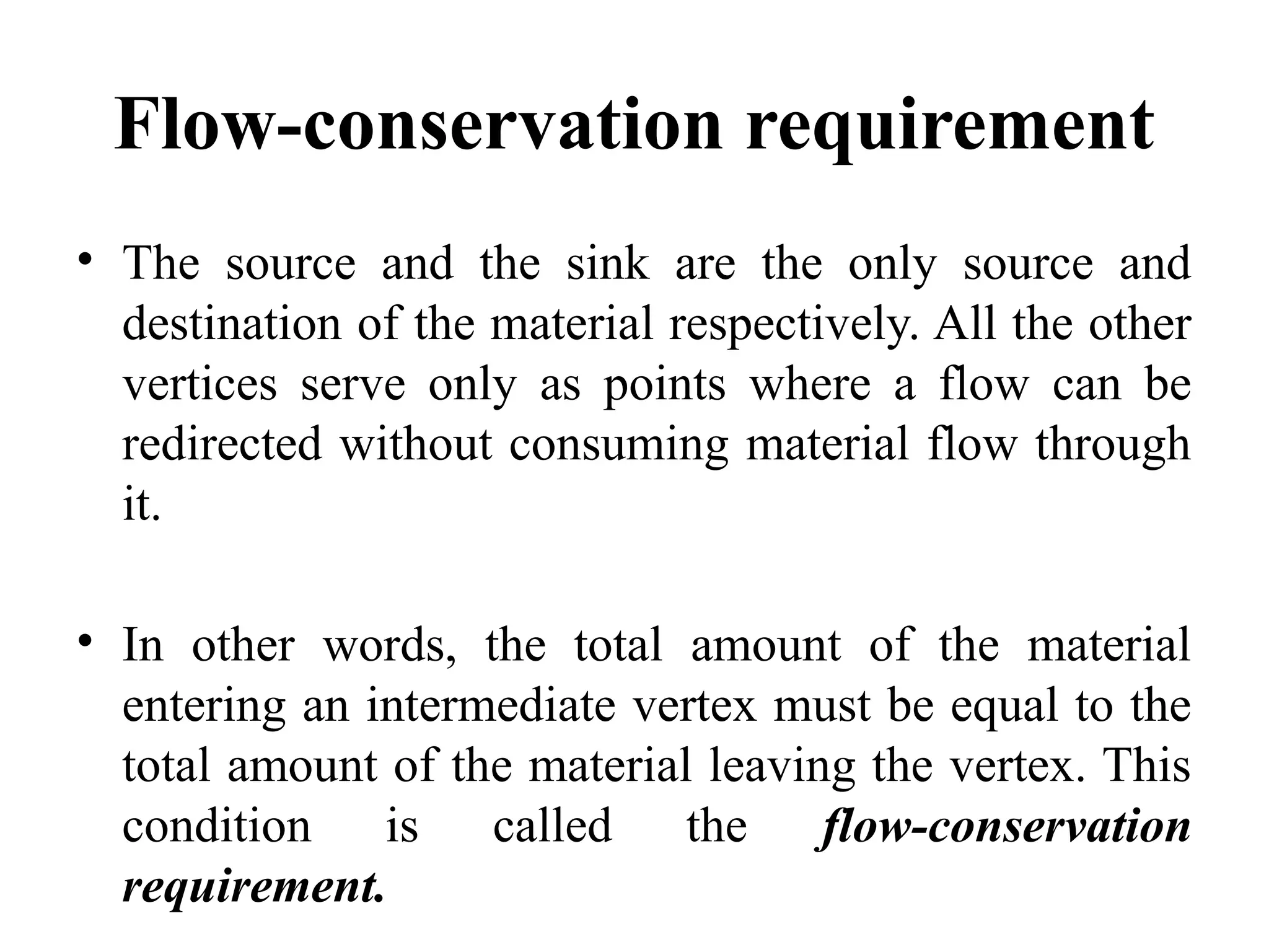 Flow-conservation requirement
• The source and the sink are the only source and
destination of the material respectively. All the other
vertices serve only as points where a flow can be
redirected without consuming material flow through
it.
• In other words, the total amount of the material
entering an intermediate vertex must be equal to the
total amount of the material leaving the vertex. This
condition is called the flow-conservation
requirement.
 