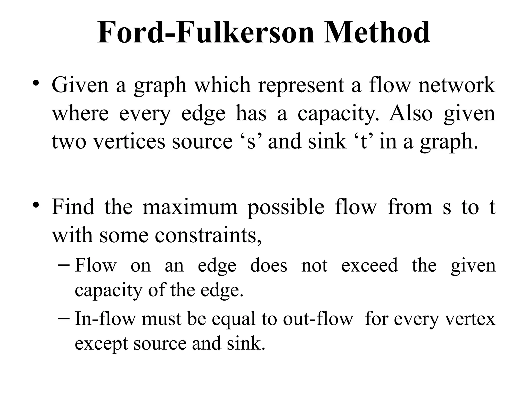 Ford-Fulkerson Method
• Given a graph which represent a flow network
where every edge has a capacity. Also given
two vertices source ‘s’ and sink ‘t’ in a graph.
• Find the maximum possible flow from s to t
with some constraints,
– Flow on an edge does not exceed the given
capacity of the edge.
– In-flow must be equal to out-flow for every vertex
except source and sink.
 