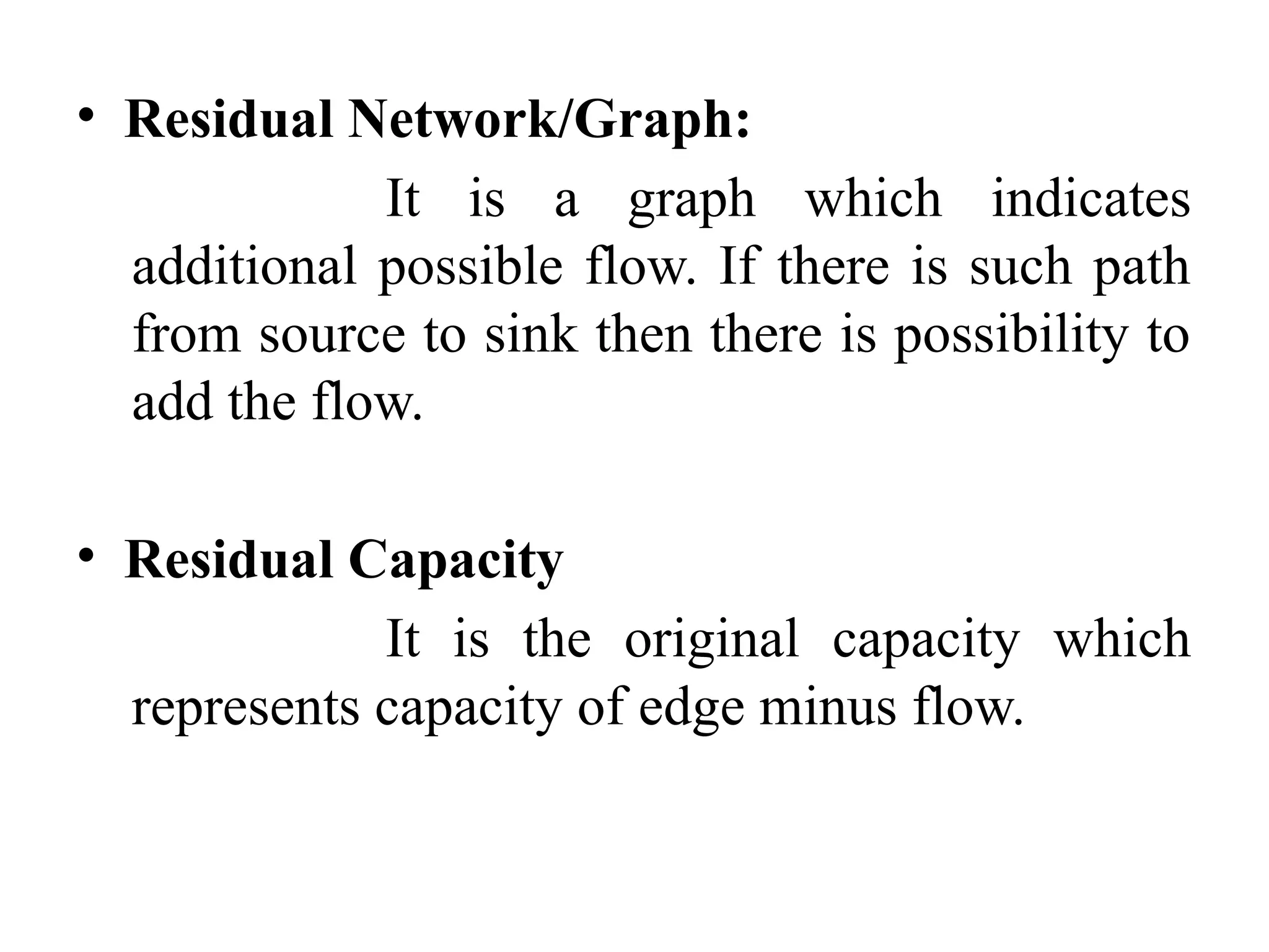 • Residual Network/Graph:
It is a graph which indicates
additional possible flow. If there is such path
from source to sink then there is possibility to
add the flow.
• Residual Capacity
It is the original capacity which
represents capacity of edge minus flow.
 