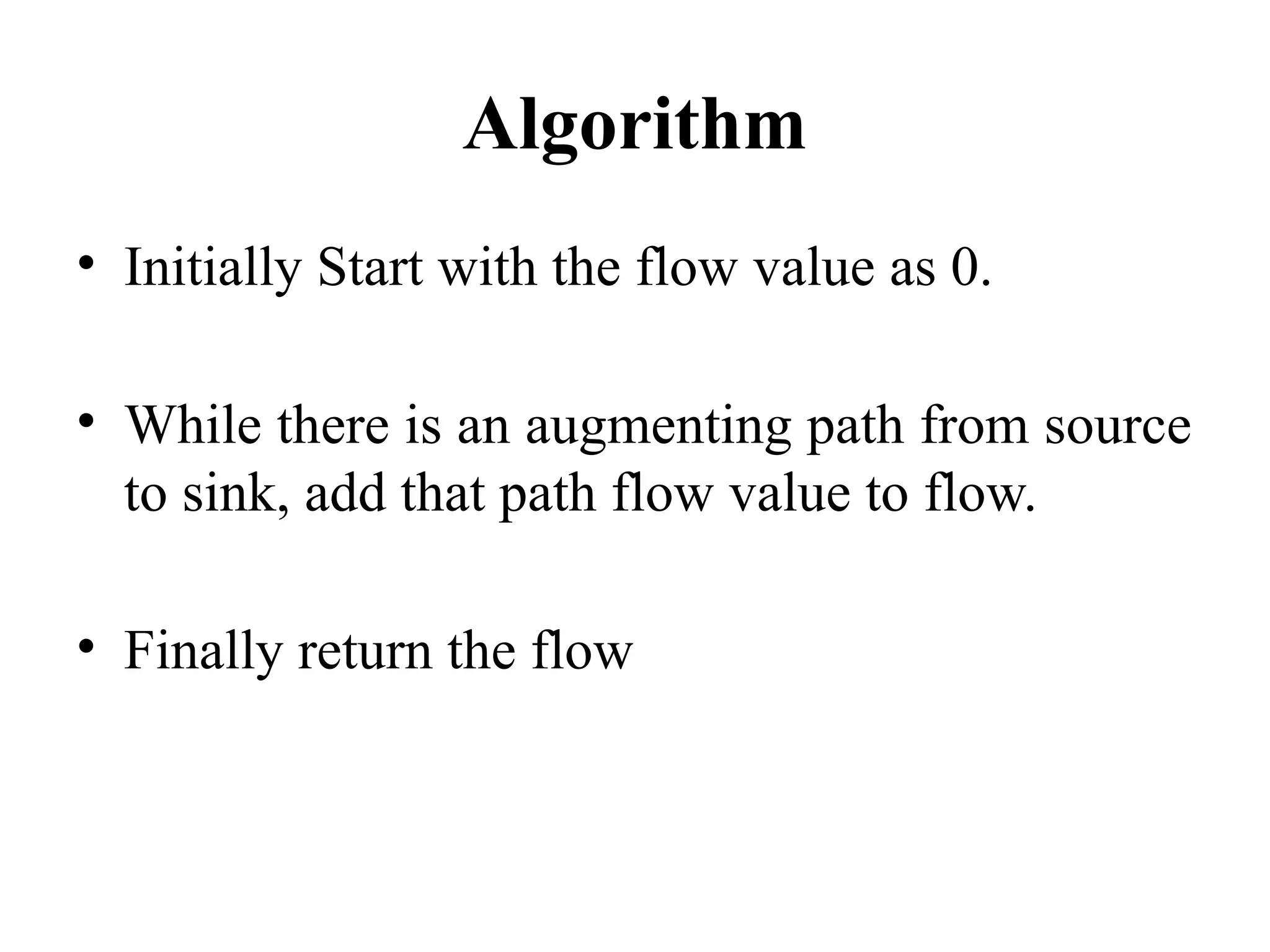 Algorithm
• Initially Start with the flow value as 0.
• While there is an augmenting path from source
to sink, add that path flow value to flow.
• Finally return the flow
 