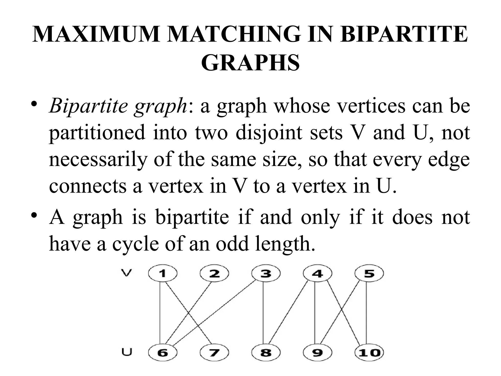 MAXIMUM MATCHING IN BIPARTITE
GRAPHS
• Bipartite graph: a graph whose vertices can be
partitioned into two disjoint sets V and U, not
necessarily of the same size, so that every edge
connects a vertex in V to a vertex in U.
• A graph is bipartite if and only if it does not
have a cycle of an odd length.
 