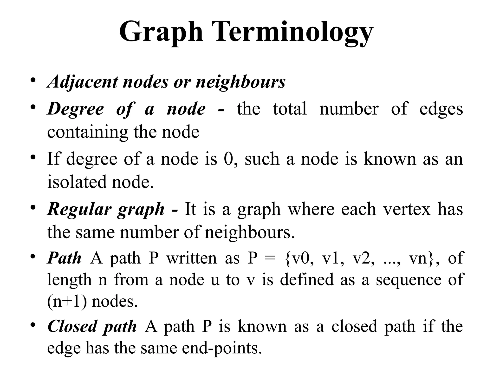 Graph Terminology
• Adjacent nodes or neighbours
• Degree of a node - the total number of edges
containing the node
• If degree of a node is 0, such a node is known as an
isolated node.
• Regular graph - It is a graph where each vertex has
the same number of neighbours.
• Path A path P written as P = {v0, v1, v2, ..., vn}, of
length n from a node u to v is defined as a sequence of
(n+1) nodes.
• Closed path A path P is known as a closed path if the
edge has the same end-points.
 