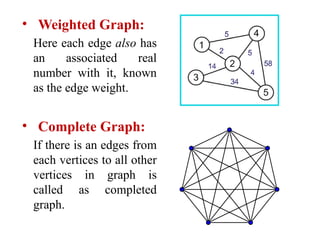 • Weighted Graph:
Here each edge also has
an associated real
number with it, known
as the edge weight.
• Complete Graph:
If there is an edges from
each vertices to all other
vertices in graph is
called as completed
graph.
 