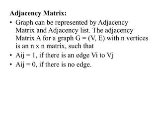 Adjacency Matrix:
• Graph can be represented by Adjacency
Matrix and Adjacency list. The adjacency
Matrix A for a graph G = (V, E) with n vertices
is an n x n matrix, such that
• Aij = 1, if there is an edge Vi to Vj
• Aij = 0, if there is no edge.
 