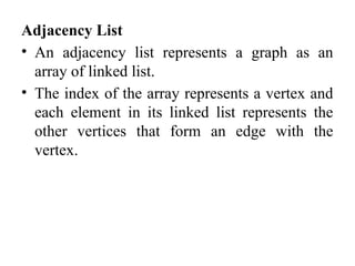 Adjacency List
• An adjacency list represents a graph as an
array of linked list.
• The index of the array represents a vertex and
each element in its linked list represents the
other vertices that form an edge with the
vertex.
 