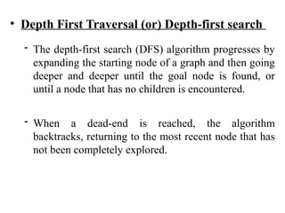 • Depth First Traversal (or) Depth-first search
- The depth-first search (DFS) algorithm progresses by
expanding the starting node of a graph and then going
deeper and deeper until the goal node is found, or
until a node that has no children is encountered.
- When a dead-end is reached, the algorithm
backtracks, returning to the most recent node that has
not been completely explored.
 
