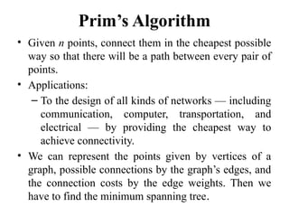 Prim’s Algorithm
• Given n points, connect them in the cheapest possible
way so that there will be a path between every pair of
points.
• Applications:
– To the design of all kinds of networks — including
communication, computer, transportation, and
electrical — by providing the cheapest way to
achieve connectivity.
• We can represent the points given by vertices of a
graph, possible connections by the graph’s edges, and
the connection costs by the edge weights. Then we
have to find the minimum spanning tree.
 