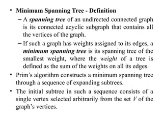 • Minimum Spanning Tree - Definition
– A spanning tree of an undirected connected graph
is its connected acyclic subgraph that contains all
the vertices of the graph.
– If such a graph has weights assigned to its edges, a
minimum spanning tree is its spanning tree of the
smallest weight, where the weight of a tree is
defined as the sum of the weights on all its edges.
• Prim’s algorithm constructs a minimum spanning tree
through a sequence of expanding subtrees.
• The initial subtree in such a sequence consists of a
single vertex selected arbitrarily from the set V of the
graph’s vertices.
 