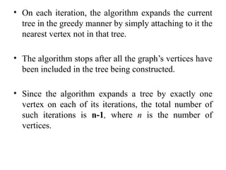 • On each iteration, the algorithm expands the current
tree in the greedy manner by simply attaching to it the
nearest vertex not in that tree.
• The algorithm stops after all the graph’s vertices have
been included in the tree being constructed.
• Since the algorithm expands a tree by exactly one
vertex on each of its iterations, the total number of
such iterations is n-1, where n is the number of
vertices.
 