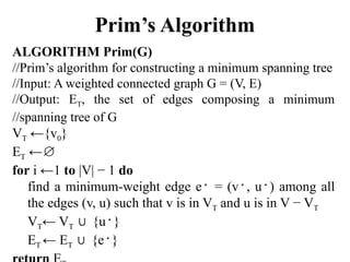 Prim’s Algorithm
ALGORITHM Prim(G)
//Prim’s algorithm for constructing a minimum spanning tree
//Input: A weighted connected graph G = (V, E)
//Output: ET, the set of edges composing a minimum
//spanning tree of G
VT ←{v0}
ET ←∅
for i ←1 to |V| − 1 do
find a minimum-weight edge e∗
= (v∗
, u∗
) among all
the edges (v, u) such that v is in VT and u is in V − VT
VT← VT {u
∪ ∗
}
ET ← ET {e
∪ ∗
}
 