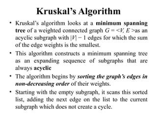 Kruskal’s Algorithm
• Kruskal’s algorithm looks at a minimum spanning
tree of a weighted connected graph G = <V, E >as an
acyclic subgraph with |V| − 1 edges for which the sum
of the edge weights is the smallest.
• This algorithm constructs a minimum spanning tree
as an expanding sequence of subgraphs that are
always acyclic
• The algorithm begins by sorting the graph’s edges in
non-decreasing order of their weights.
• Starting with the empty subgraph, it scans this sorted
list, adding the next edge on the list to the current
subgraph which does not create a cycle.
 