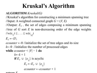 Kruskal’s Algorithm
ALGORITHM Kruskal(G)
//Kruskal’s algorithm for constructing a minimum spanning tree
//Input: A weighted connected graph G = (V, E)
//Output: ET , the set of edges composing a minimum spanning
//tree of G sort E in non-decreasing order of the edge weights
//w(ei1
) ≤ . . . ≤ w(ei|E|
)
ET ← ;
∅
ecounter ←0 //initialize the set of tree edges and its size
k←0 //initialize the number of processed edges
while ecounter < |V| − 1 do
k←k + 1
if ET {
∪ eik
} is acyclic
ET ←ET {
∪ eik
}
ecounter ←ecounter + 1
 