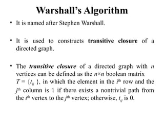 Warshall’s Algorithm
• It is named after Stephen Warshall.
• It is used to constructs transitive closure of a
directed graph.
• The transitive closure of a directed graph with n
vertices can be defined as the n×n boolean matrix
T = {tij }, in which the element in the ith
row and the
jth
column is 1 if there exists a nontrivial path from
the ith
vertex to the jth
vertex; otherwise, tij is 0.
 