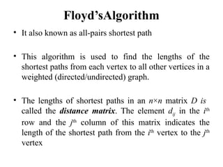 Floyd’sAlgorithm
• It also known as all-pairs shortest path
• This algorithm is used to find the lengths of the
shortest paths from each vertex to all other vertices in a
weighted (directed/undirected) graph.
• The lengths of shortest paths in an n×n matrix D is
called the distance matrix. The element dij in the ith
row and the jth
column of this matrix indicates the
length of the shortest path from the ith
vertex to the jth
vertex
 