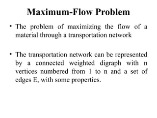 Maximum-Flow Problem
• The problem of maximizing the flow of a
material through a transportation network
• The transportation network can be represented
by a connected weighted digraph with n
vertices numbered from 1 to n and a set of
edges E, with some properties.
 