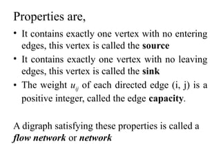 Properties are,
• It contains exactly one vertex with no entering
edges, this vertex is called the source
• It contains exactly one vertex with no leaving
edges, this vertex is called the sink
• The weight uij of each directed edge (i, j) is a
positive integer, called the edge capacity.
A digraph satisfying these properties is called a
flow network or network
 