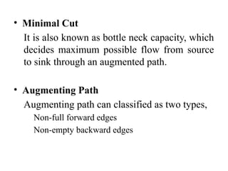 • Minimal Cut
It is also known as bottle neck capacity, which
decides maximum possible flow from source
to sink through an augmented path.
• Augmenting Path
Augmenting path can classified as two types,
Non-full forward edges
Non-empty backward edges
 