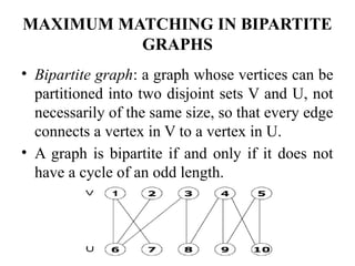 MAXIMUM MATCHING IN BIPARTITE
GRAPHS
• Bipartite graph: a graph whose vertices can be
partitioned into two disjoint sets V and U, not
necessarily of the same size, so that every edge
connects a vertex in V to a vertex in U.
• A graph is bipartite if and only if it does not
have a cycle of an odd length.
 