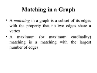Matching in a Graph
• A matching in a graph is a subset of its edges
with the property that no two edges share a
vertex
• A maximum (or maximum cardinality)
matching is a matching with the largest
number of edges
 