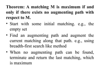 Theorem: A matching M is maximum if and
only if there exists no augmenting path with
respect to M.
• Start with some initial matching. e.g., the
empty set
• Find an augmenting path and augment the
current matching along that path. e.g., using
breadth-first search like method
• When no augmenting path can be found,
terminate and return the last matching, which
is maximum
 