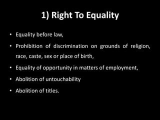 1) Right To Equality
• Equality before law,
• Prohibition of discrimination on grounds of religion,
race, caste, sex or place of birth,
• Equality of opportunity in matters of employment,
• Abolition of untouchability
• Abolition of titles.
 