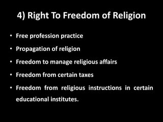 4) Right To Freedom of Religion
• Free profession practice
• Propagation of religion
• Freedom to manage religious affairs
• Freedom from certain taxes
• Freedom from religious instructions in certain
educational institutes.
 