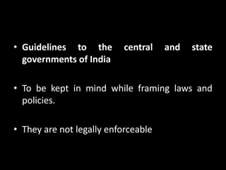 • Guidelines to the central and state
governments of India
• To be kept in mind while framing laws and
policies.
• They are not legally enforceable
 