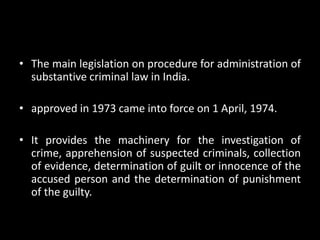 • The main legislation on procedure for administration of
substantive criminal law in India.
• approved in 1973 came into force on 1 April, 1974.
• It provides the machinery for the investigation of
crime, apprehension of suspected criminals, collection
of evidence, determination of guilt or innocence of the
accused person and the determination of punishment
of the guilty.
 