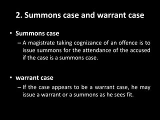 2. Summons case and warrant case
• Summons case
– A magistrate taking cognizance of an offence is to
issue summons for the attendance of the accused
if the case is a summons case.
• warrant case
– If the case appears to be a warrant case, he may
issue a warrant or a summons as he sees fit.
 