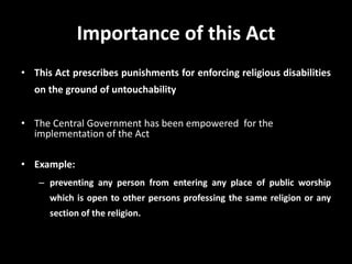 Importance of this Act
• This Act prescribes punishments for enforcing religious disabilities
on the ground of untouchability
• The Central Government has been empowered for the
implementation of the Act
• Example:
– preventing any person from entering any place of public worship
which is open to other persons professing the same religion or any
section of the religion.
 