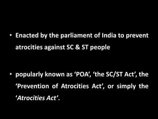 • Enacted by the parliament of India to prevent
atrocities against SC & ST people
• popularly known as ‘POA’, ‘the SC/ST Act’, the
‘Prevention of Atrocities Act’, or simply the
‘Atrocities Act’.
 