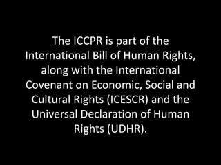 The ICCPR is part of the
International Bill of Human Rights,
along with the International
Covenant on Economic, Social and
Cultural Rights (ICESCR) and the
Universal Declaration of Human
Rights (UDHR).
 