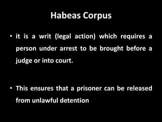 Habeas Corpus
• it is a writ (legal action) which requires a
person under arrest to be brought before a
judge or into court.
• This ensures that a prisoner can be released
from unlawful detention
 