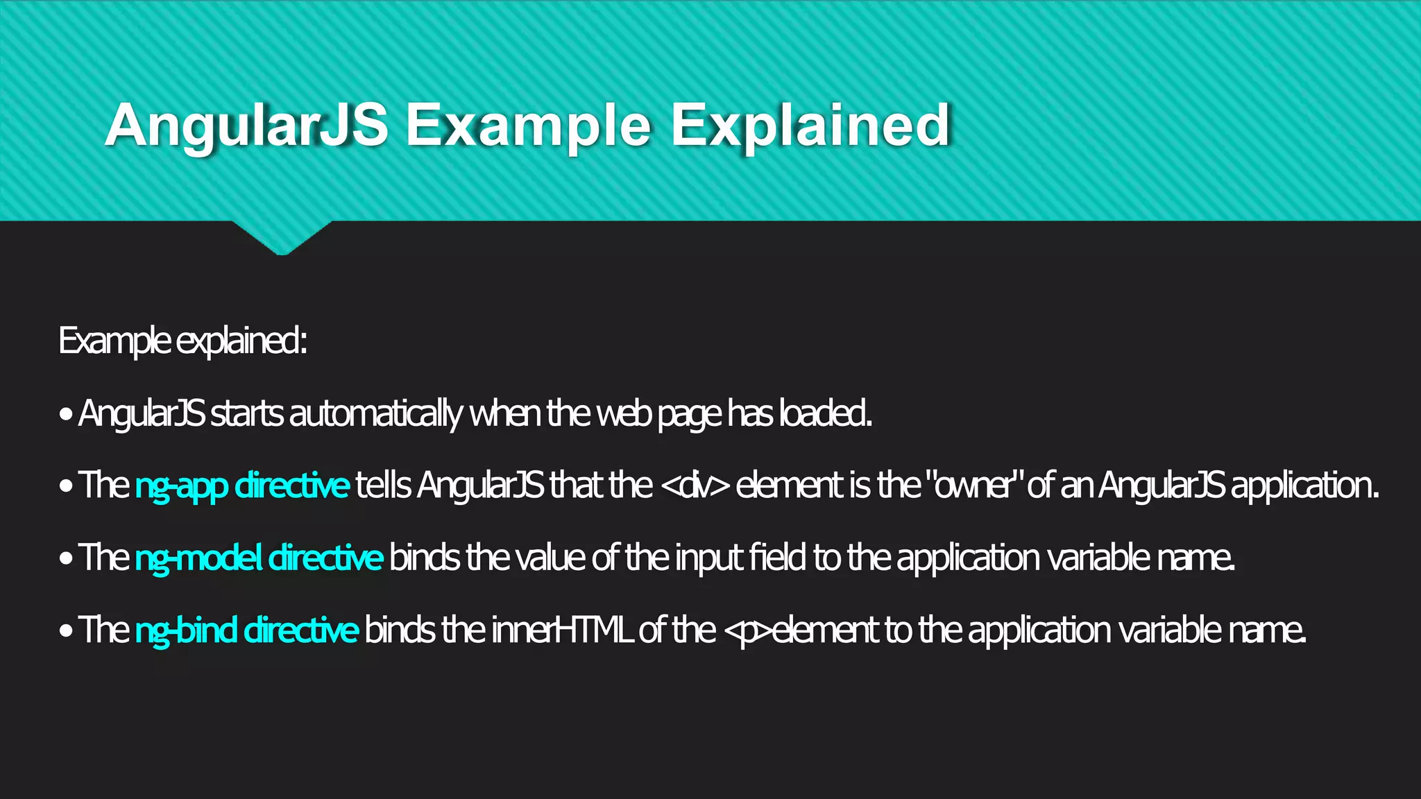 AngularJS Example Explained
Exampleexplained:
•AngularJSstartsautomaticallywhenthewebpagehasloaded.
•Theng-appdirectivetellsAngularJSthatthe<div>elementis the"owner"ofanAngularJSapplication.
•Theng-modeldirectivebindsthevalueoftheinputﬁeldtotheapplicationvariablename.
•Theng-binddirectivebindstheinnerHTMLofthe<
p
>elementtotheapplicationvariablename.
 