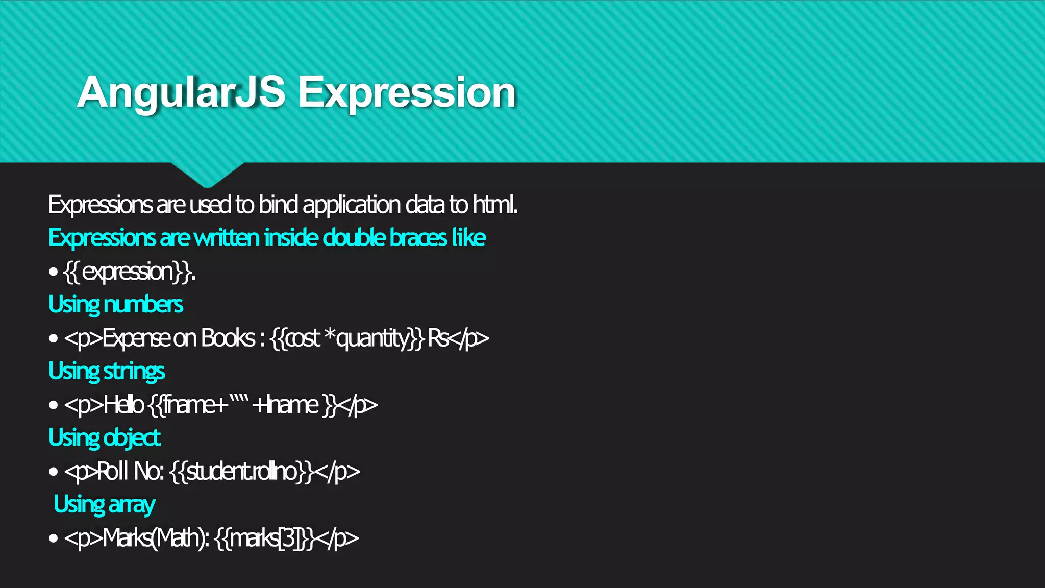 AngularJS Expression
Expressionsareusedtobindapplicationdatatohtml.
Expressionsarewritteninsidedoublebraceslike
•{{expression}}.
Usingnumbers
•<p>ExpenseonBooks:{{cost*quantity}}Rs</p>
Usingstrings
•<p>Hello{{fname+““+lname}}</
p>
Usingobject
•<
p
>
R
oll No:{{student.rollno}}</p>
Usingarray
•<p>Marks(Math):{{marks[3]}}</p>
 