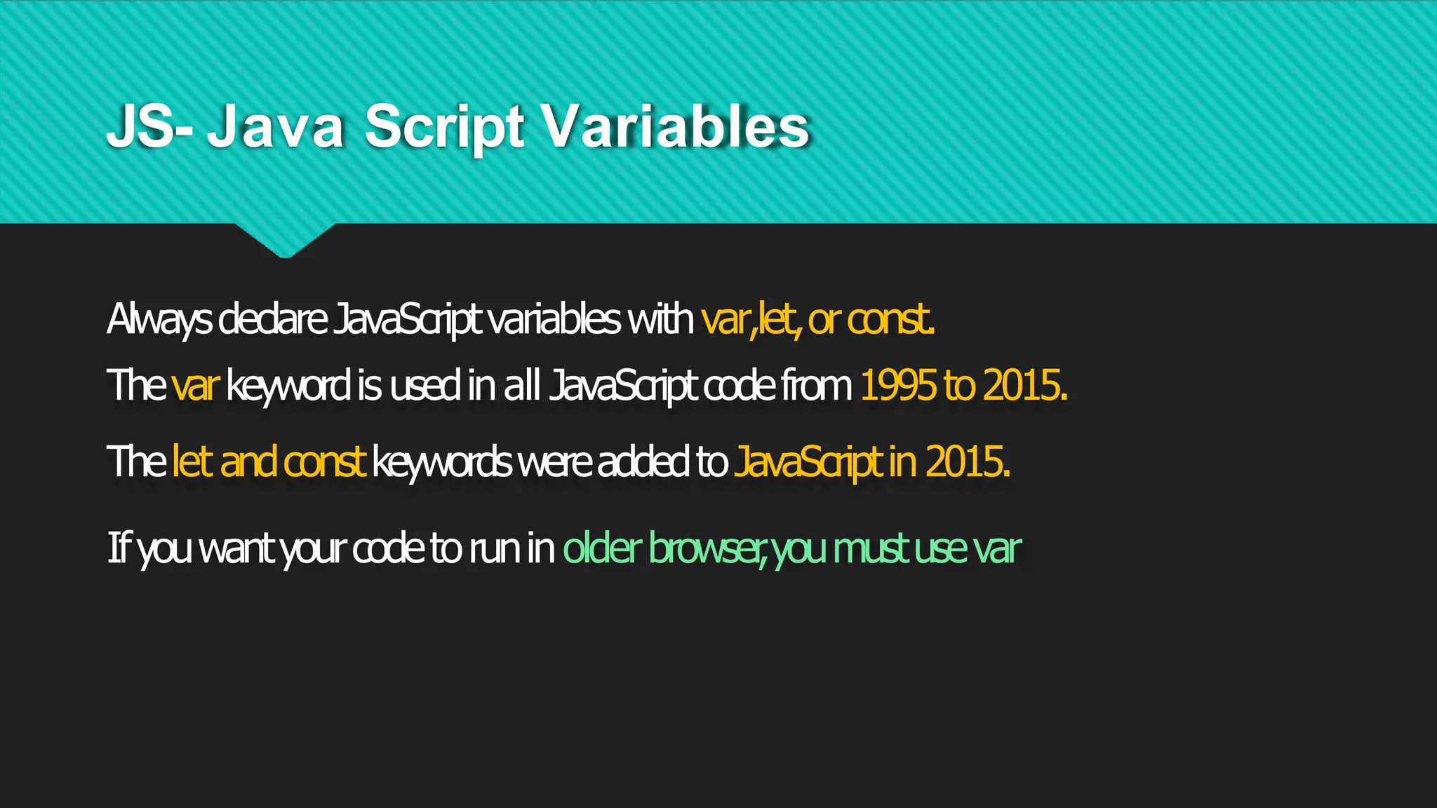 JS- Java Script Variables
AlwaysdeclareJavaScriptvariableswithvar,let,orconst.
Thevarkeywordis usedinall JavaScriptcodefrom1995to2015.
Thelet andconstkeywordswereaddedtoJavaScriptin2015.
Ifyouwantyourcodetoruninolderbrowser
,youmustusevar
 