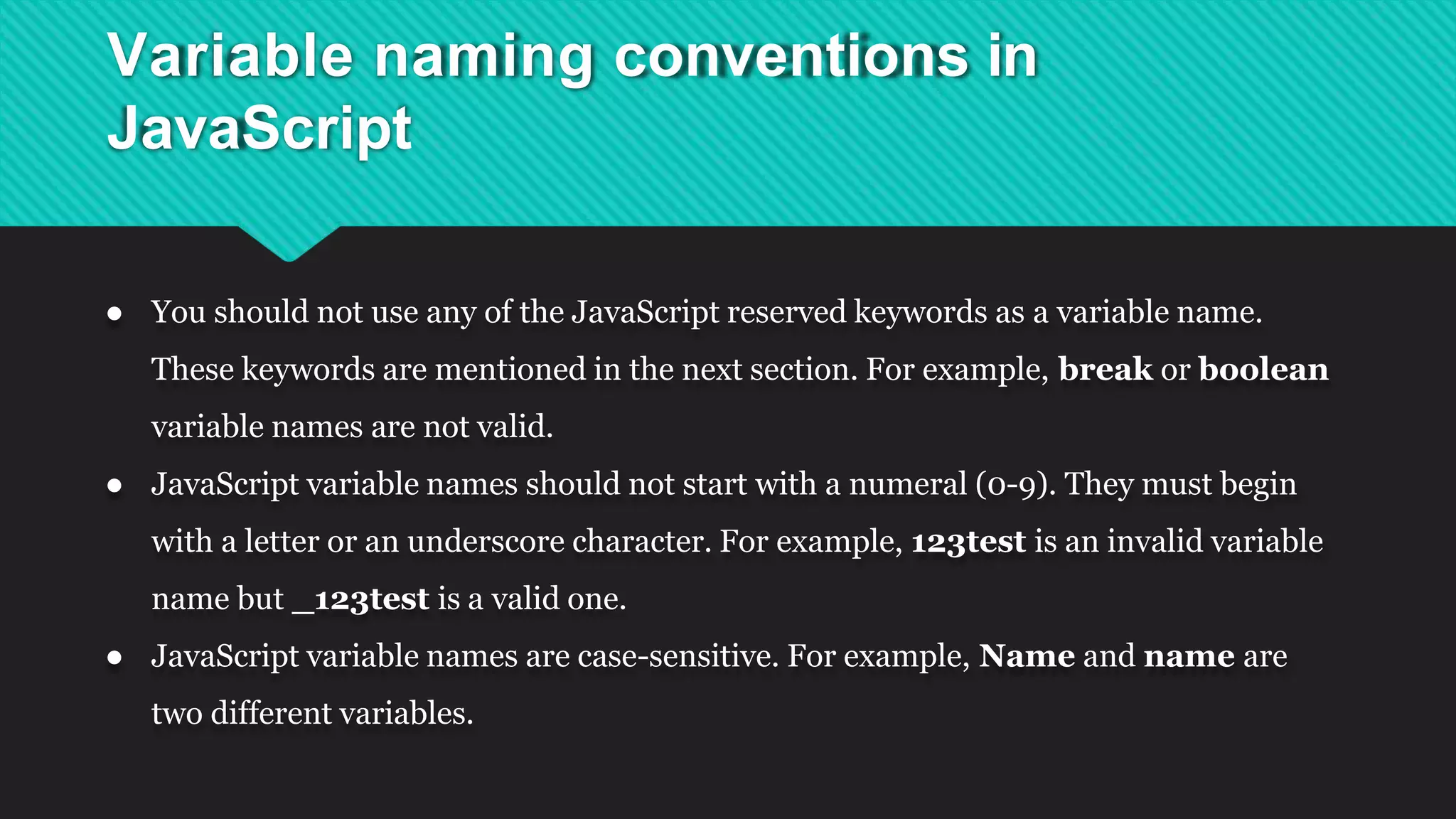 Variable naming conventions in
JavaScript
● You should not use any of the JavaScript reserved keywords as a variable name.
These keywords are mentioned in the next section. For example, break or boolean
variable names are not valid.
● JavaScript variable names should not start with a numeral (0-9). They must begin
with a letter or an underscore character. For example, 123test is an invalid variable
name but _123test is a valid one.
● JavaScript variable names are case-sensitive. For example, Name and name are
two different variables.
 