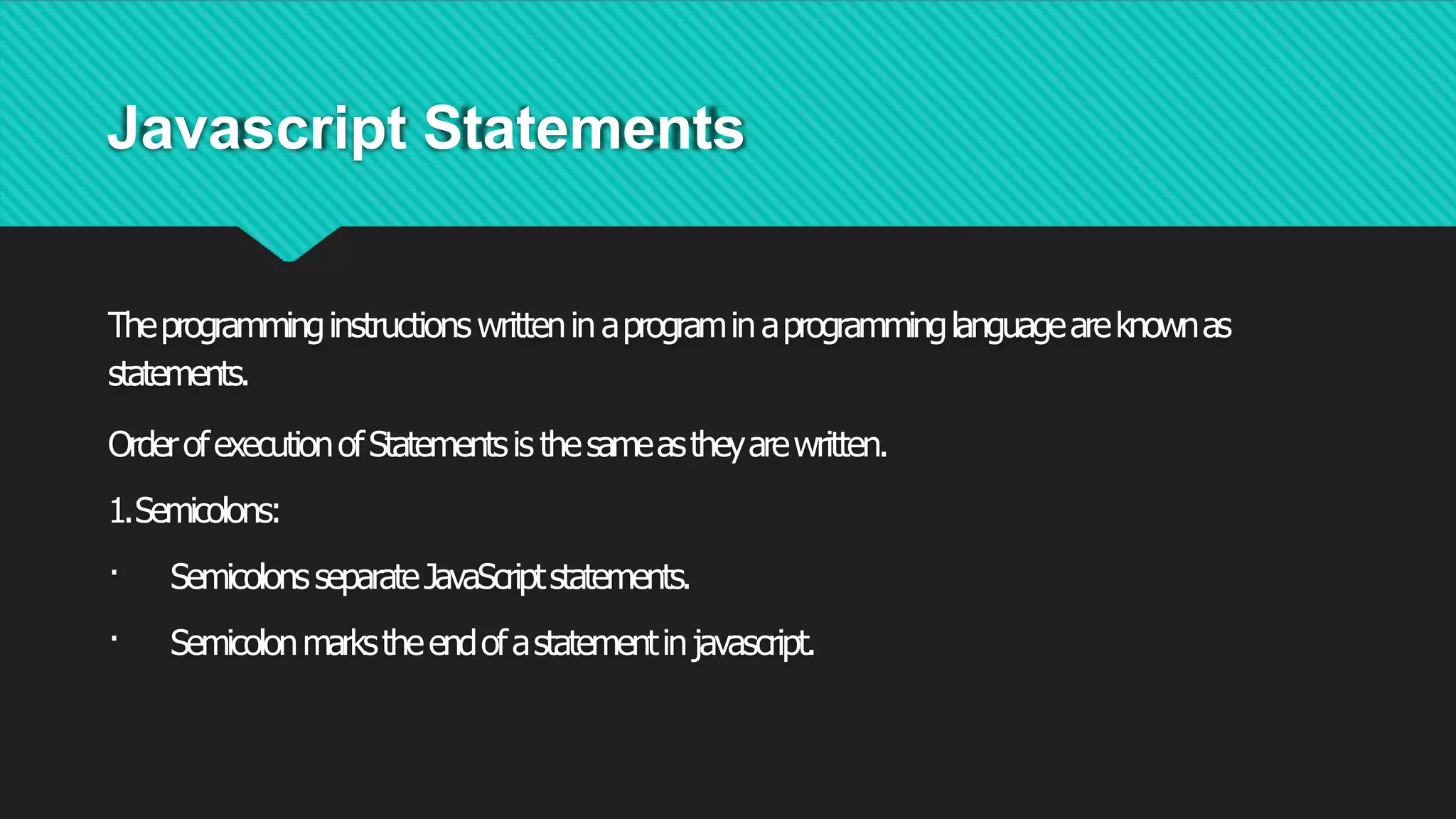 Javascript Statements
Theprogramminginstructions writtenin aprogramin aprogramminglanguageareknownas
statements.
OrderofexecutionofStatementsis thesameastheyarewritten.
1.Semicolons:
· SemicolonsseparateJavaScriptstatements.
· Semicolonmarkstheendofastatementinjavascript.
 