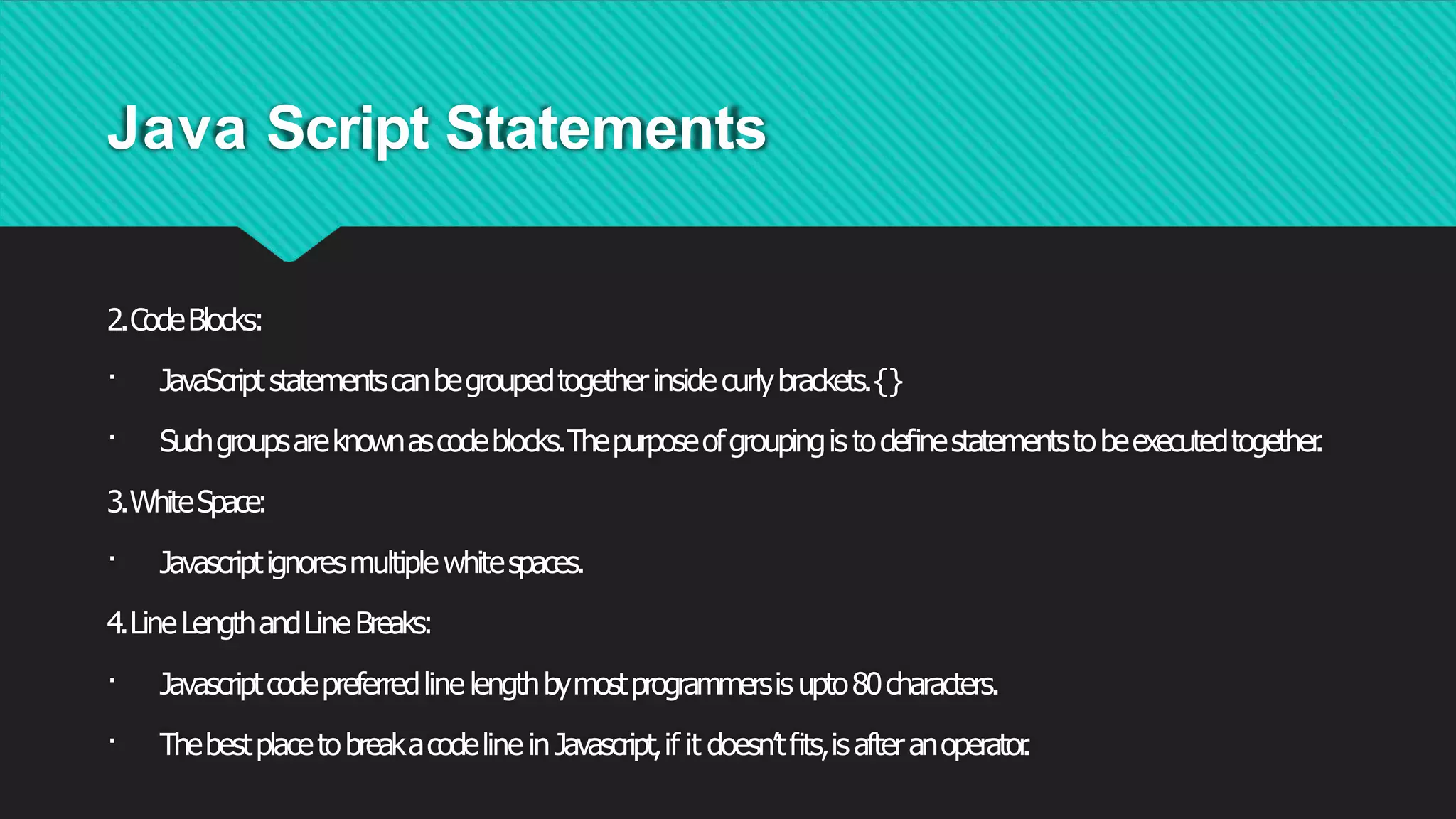Java Script Statements
2.CodeBlocks:
· JavaScriptstatementscanbegroupedtogetherinsidecurlybrackets.{}
· Suchgroupsareknownascodeblocks.Thepurposeofgroupingis todeﬁnestatementstobeexecutedtogether
.
3.WhiteSpace:
· Javascriptignoresmultiplewhitespaces.
4.LineLengthandLineBreaks:
· Javascriptcodepreferredline lengthbymostprogrammersis upto80characters.
· Thebestplacetobreakacodeline inJavascript,if it doesn’tﬁts,isafteranoperator
.
 