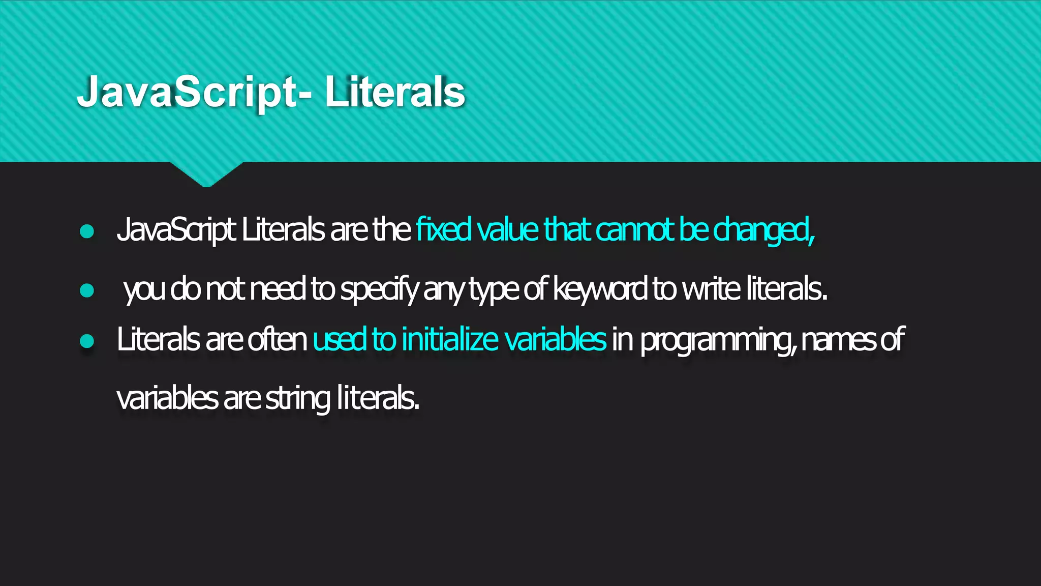 JavaScript- Literals
● JavaScriptLiteralsaretheﬁxedvaluethatcannotbechanged,
● youdonotneedtospecifyanytypeofkeywordtowriteliterals.
● Literalsareoftenusedtoinitialize variablesinprogramming,namesof
variablesarestringliterals.
 
