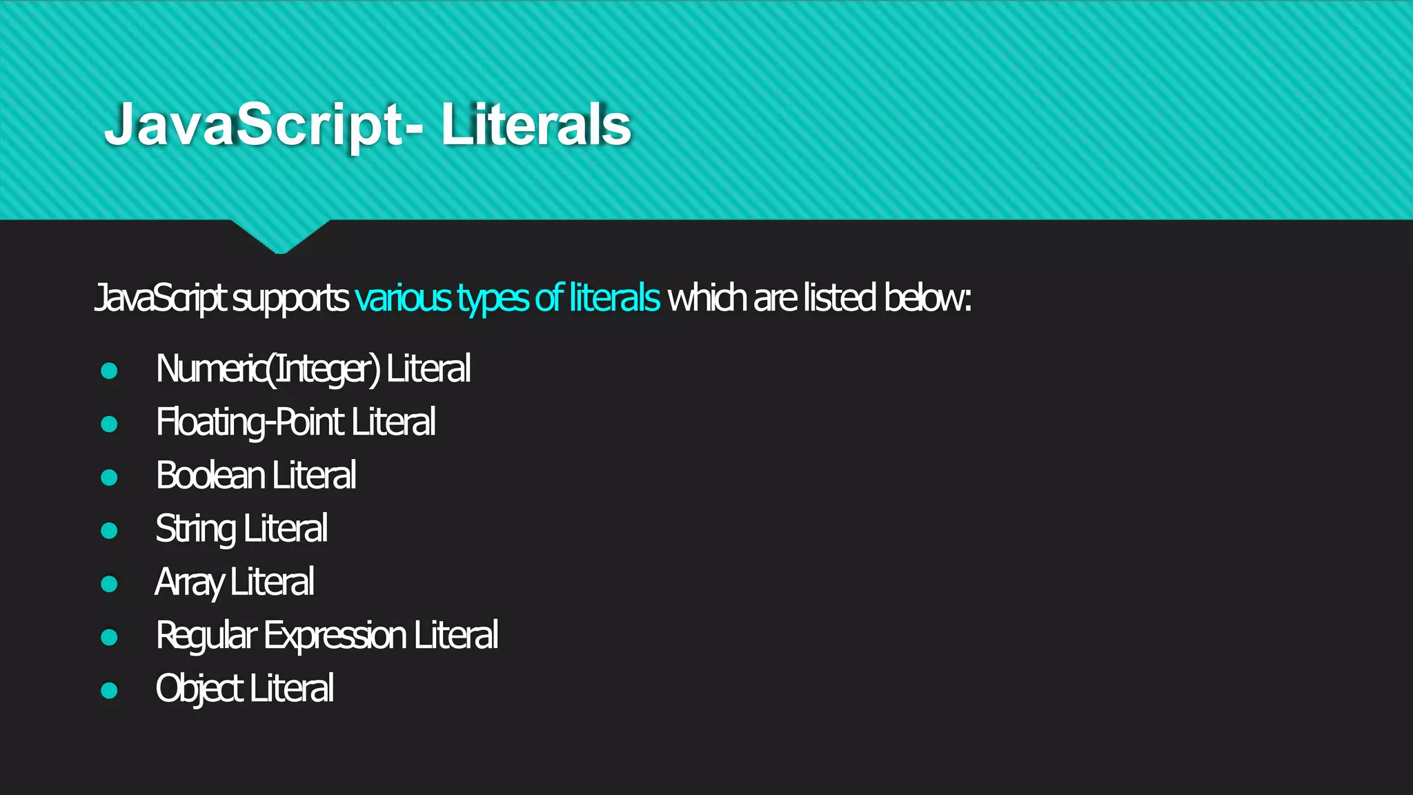 JavaScript- Literals
JavaScriptsupportsvarioustypesofliterals whicharelistedbelow:
● Numeric(Integer)Literal
● Floating-Point Literal
● BooleanLiteral
● StringLiteral
● ArrayLiteral
● R
egularExpressionLiteral
● ObjectLiteral
 