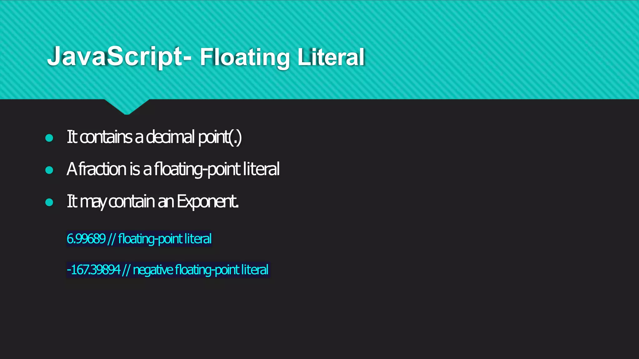 JavaScript- Floating Literal
● Itcontainsadecimalpoint(.)
● Afractionis aﬂoating-pointliteral
● ItmaycontainanExponent.
6.99689//ﬂoating-pointliteral
-167.39894//negativeﬂoating-pointliteral
 