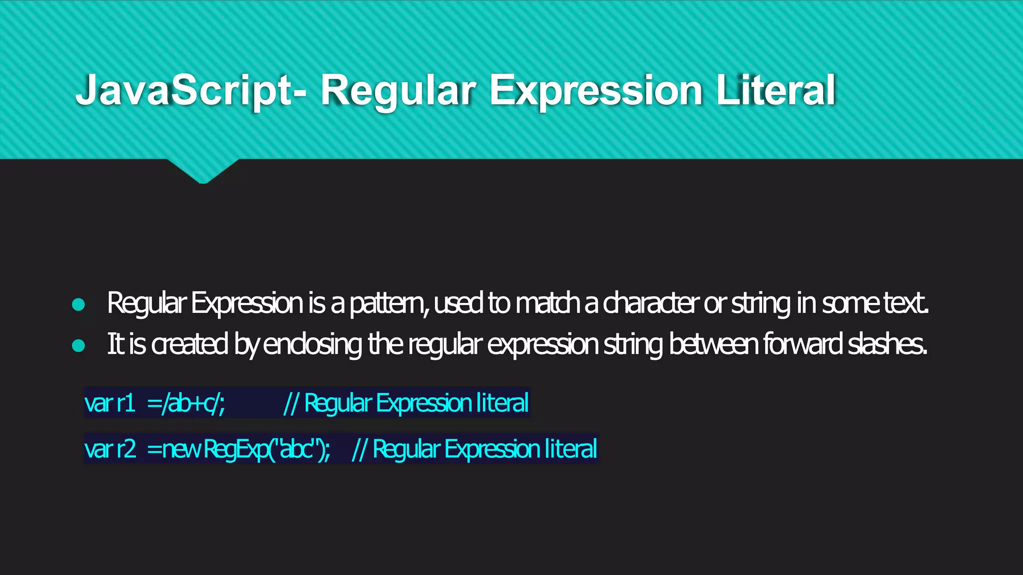 JavaScript- Regular Expression Literal
● RegularExpressionis apattern,usedtomatchacharacterorstringinsometext.
● Itis createdbyenclosingtheregularexpressionstringbetweenforwardslashes.
varr1 =/ab+c/; //R
egularExpressionliteral
varr2 =newR
egExp("abc"); //R
egularExpressionliteral
 