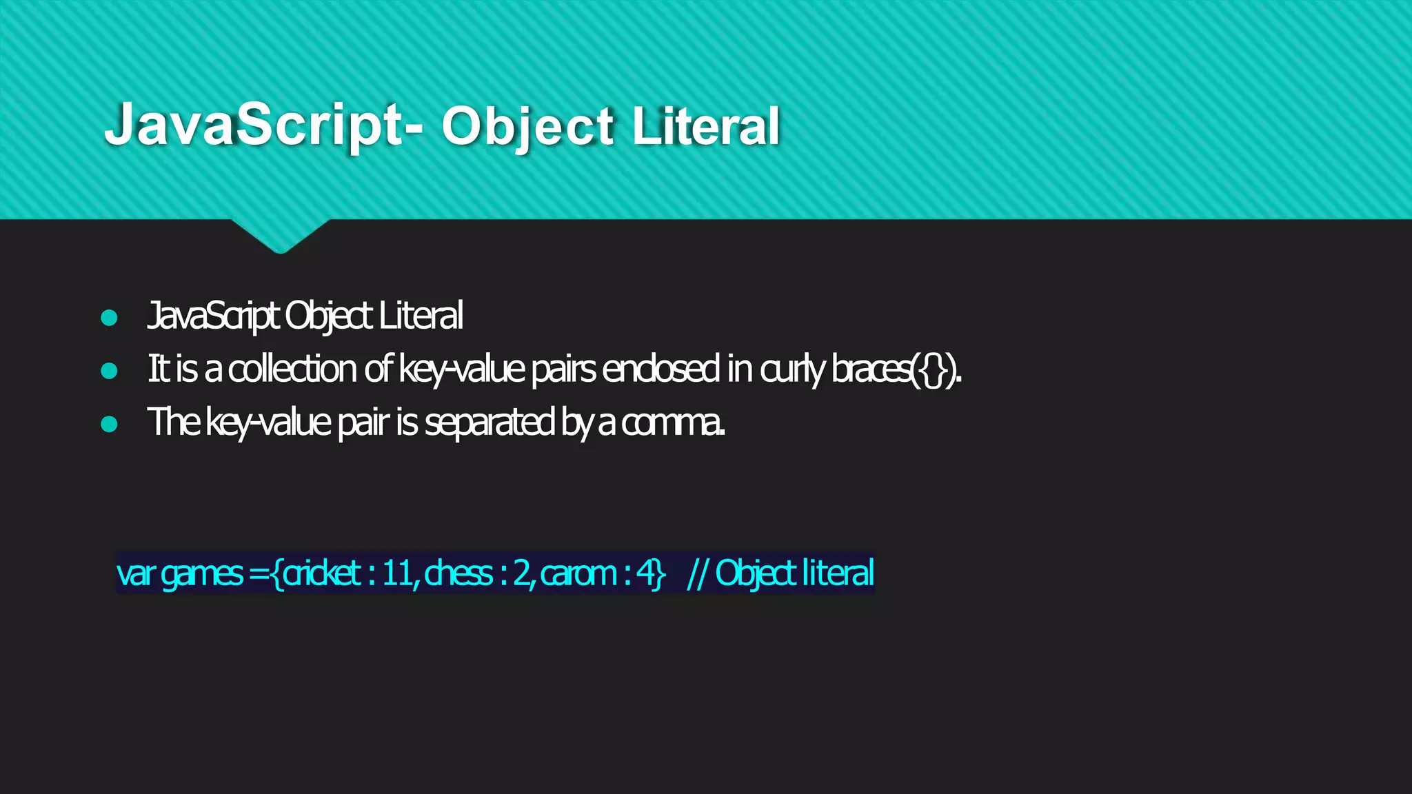 JavaScript- Object Literal
● JavaScriptObjectLiteral
● Itisacollectionofkey-valuepairsenclosedincurlybraces({}).
● Thekey-valuepairisseparatedbyacomma.
vargames={cricket:11,chess:2,carom:4} //Objectliteral
 