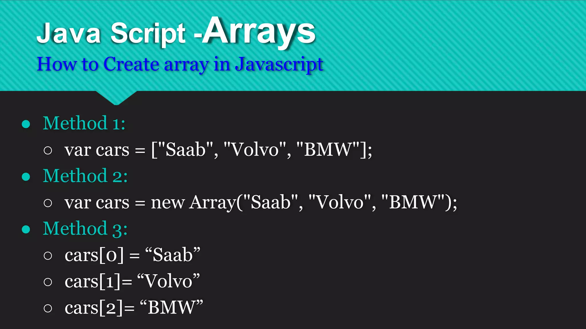 Java Script -Arrays
How to Create array in Javascript
● Method 1:
○ var cars = ["Saab", "Volvo", "BMW"];
● Method 2:
○ var cars = new Array("Saab", "Volvo", "BMW");
● Method 3:
○ cars[0] = “Saab”
○ cars[1]= “Volvo”
○ cars[2]= “BMW”
 