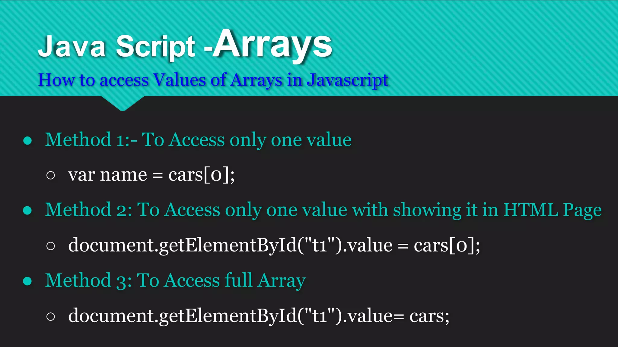 Java Script -Arrays
How to access Values of Arrays in Javascript
● Method 1:- To Access only one value
○ var name = cars[0];
● Method 2: To Access only one value with showing it in HTML Page
○ document.getElementById("t1").value = cars[0];
● Method 3: To Access full Array
○ document.getElementById("t1").value= cars;
 